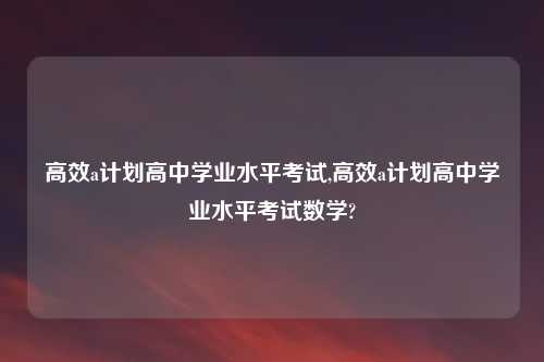 高效a计划高中学业水平考试,高效a计划高中学业水平考试数学?