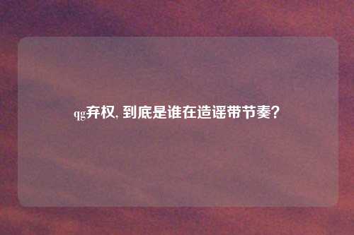 qg弃权, 到底是谁在造谣带节奏?