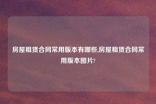 房屋租赁合同常用版本有哪些,房屋租赁合同常用版本图片?
