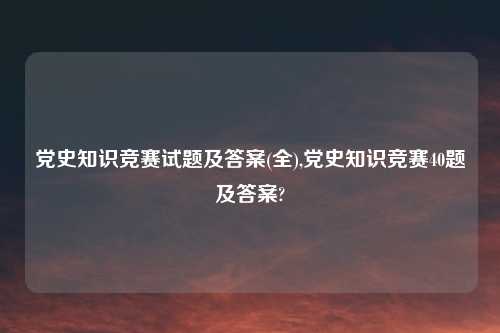 党史知识竞赛试题及答案(全),党史知识竞赛40题及答案?