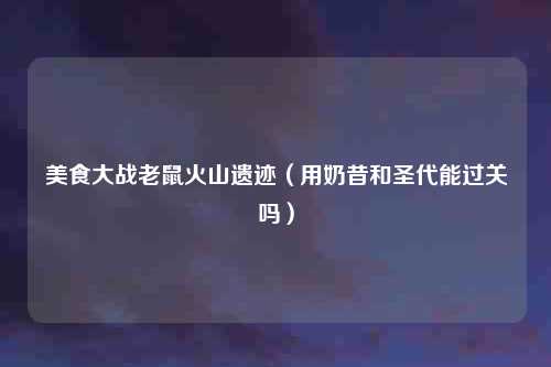 美食大战老鼠火山遗迹(用奶昔和圣代能过关吗)