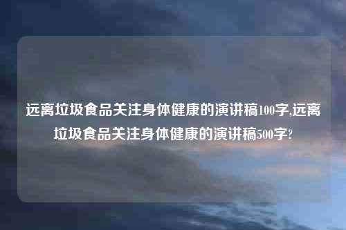 远离垃圾食品关注身体健康的演讲稿100字,远离垃圾食品关注身体健康的演讲稿500字?