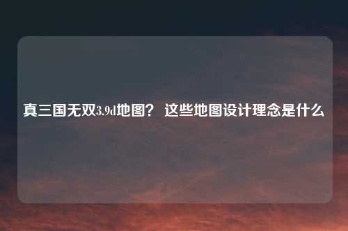 真三国无双3.9d地图? 这些地图设计理念是什么