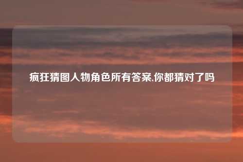 疯狂猜图人物角色所有答案,你都猜对了吗