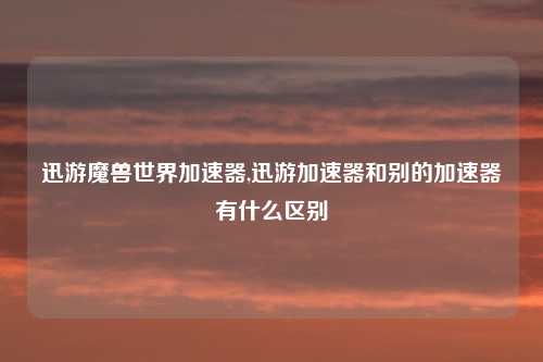 迅游魔兽世界加速器,迅游加速器和别的加速器有什么区别
