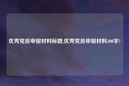 优秀党员申报材料标题,优秀党员申报材料300字?
