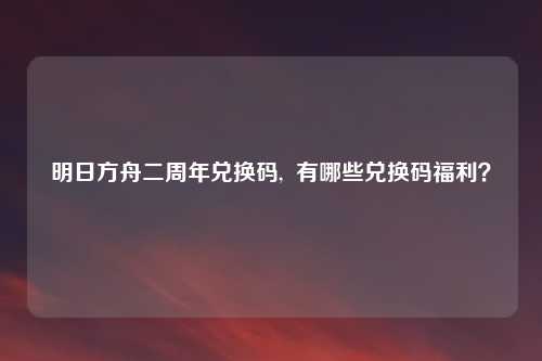 明日方舟二周年兑换码, 有哪些兑换码福利?