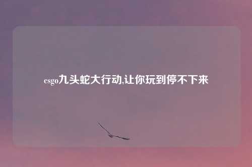 csgo九头蛇大行动,让你玩到停不下来