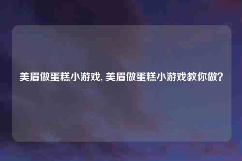 美眉做蛋糕小游戏, 美眉做蛋糕小游戏教你做?