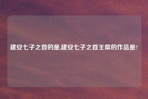 建安七子之首的是,建安七子之首王粲的作品是?