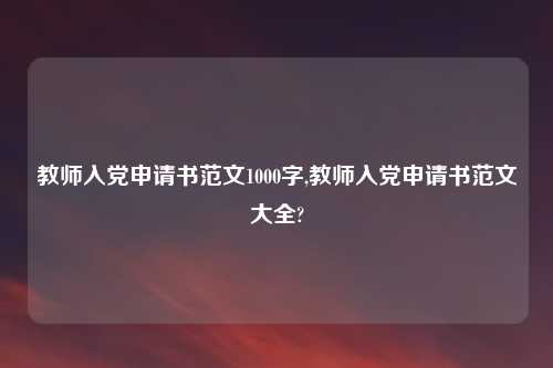 教师入党申请书范文1000字,教师入党申请书范文大全?