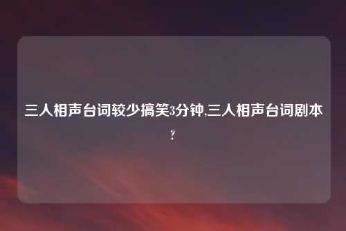 三人相声台词较少搞笑3分钟,三人相声台词剧本?