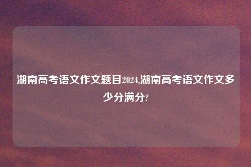 湖南高考语文作文题目2024,湖南高考语文作文多少分满分?