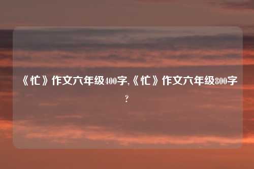 《忙》作文六年级400字,《忙》作文六年级800字?