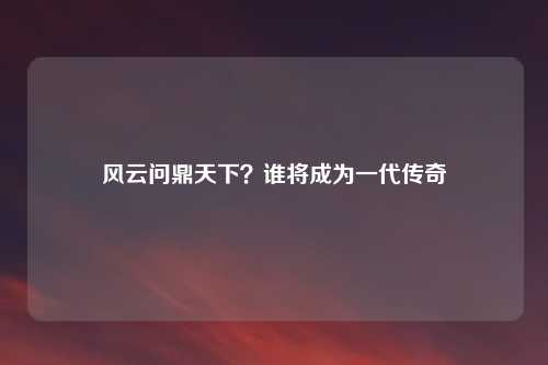 风云问鼎天下?谁将成为一代传奇