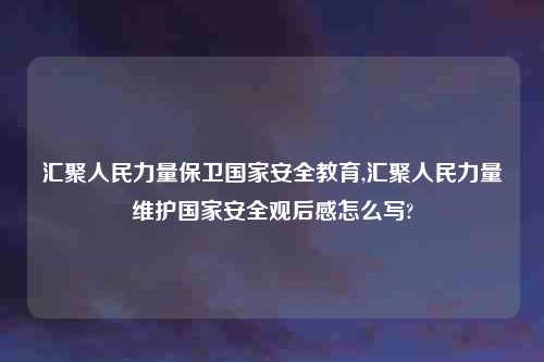 汇聚人民力量保卫国家安全教育,汇聚人民力量维护国家安全观后感怎么写?