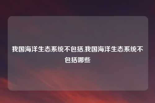 我国海洋生态系统不包括,我国海洋生态系统不包括哪些