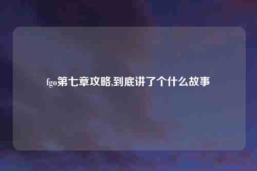 fgo第七章攻略,到底讲了个什么故事