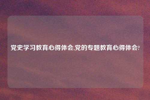 党史学习教育心得体会,党的专题教育心得体会?