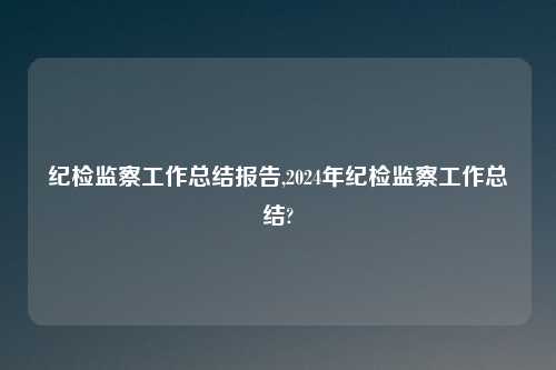 纪检监察工作总结报告,2024年纪检监察工作总结?