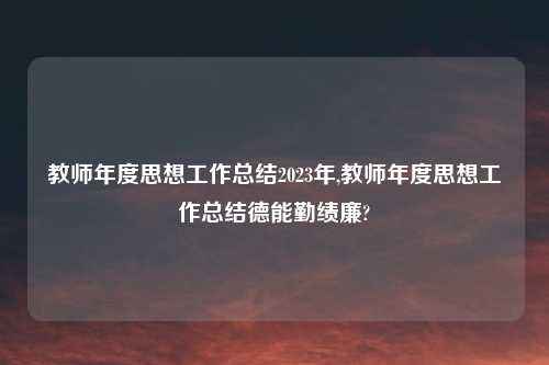 教师年度思想工作总结2023年,教师年度思想工作总结德能勤绩廉?