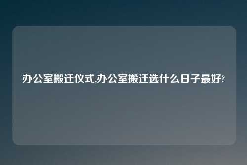 办公室搬迁仪式,办公室搬迁选什么日子最好?
