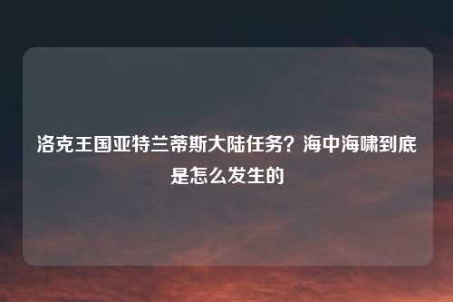 洛克王国亚特兰蒂斯大陆任务？海中海啸到底是怎么发生的