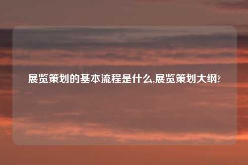 展览策划的基本流程是什么,展览策划大纲?