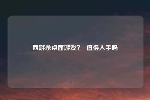 西游杀桌面游戏？  值得入手吗