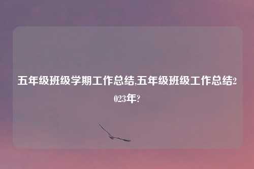 五年级班级学期工作总结,五年级班级工作总结2023年?