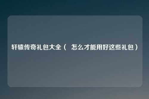 轩辕传奇礼包大全（  怎么才能用好这些礼包）