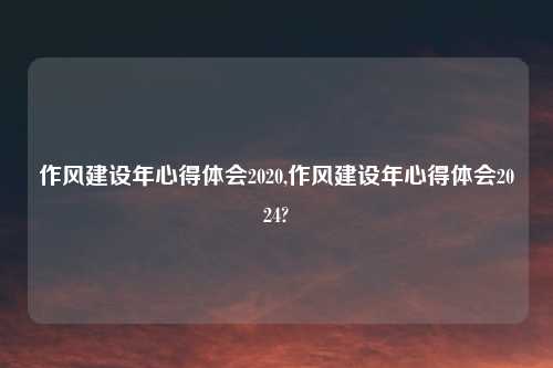 作风建设年心得体会2020,作风建设年心得体会2024?