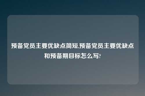 预备党员主要优缺点简短,预备党员主要优缺点和预备期目标怎么写?