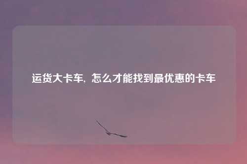 运货大卡车, 怎么才能找到最优惠的卡车