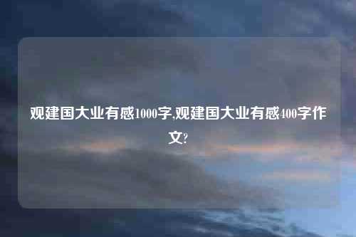 观建国大业有感1000字,观建国大业有感400字作文?