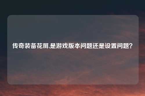 传奇装备花屏,是游戏版本问题还是设置问题？