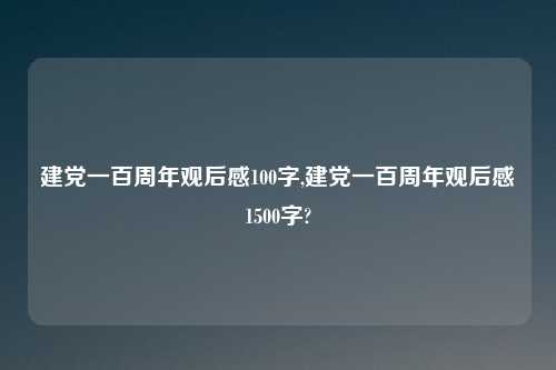 建党一百周年观后感100字,建党一百周年观后感1500字?