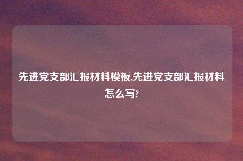 先进党支部汇报材料模板,先进党支部汇报材料怎么写?