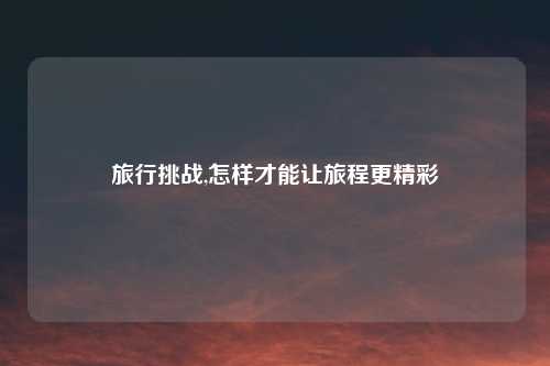 旅行挑战,怎样才能让旅程更精彩