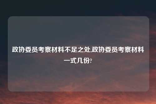 政协委员考察材料不足之处,政协委员考察材料一式几份?