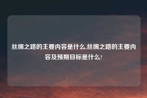 丝绸之路的主要内容是什么,丝绸之路的主要内容及预期目标是什么?
