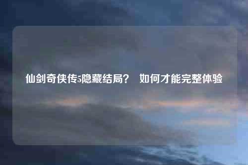 仙剑奇侠传5隐藏结局? 如何才能完整体验