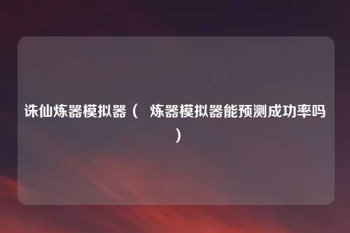 诛仙炼器模拟器（  炼器模拟器能预测成功率吗）
