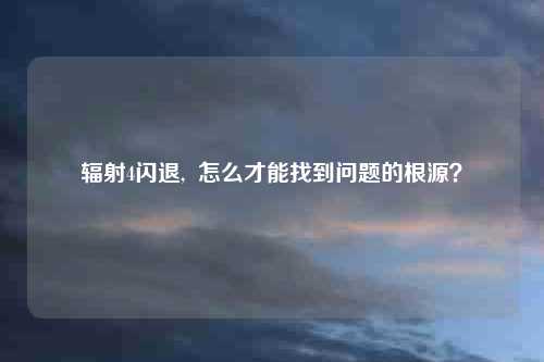 辐射4闪退,  怎么才能找到问题的根源？