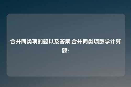 合并同类项的题以及答案,合并同类项数学计算题?