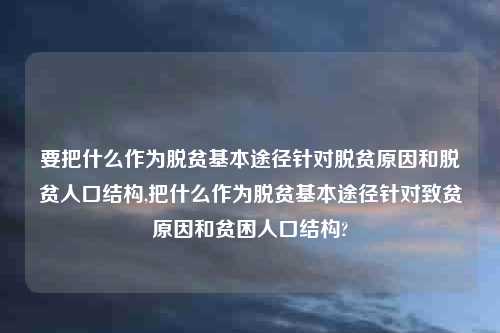 要把什么作为脱贫基本途径针对脱贫原因和脱贫人口结构,把什么作为脱贫基本途径针对致贫原因和贫困人口结构?