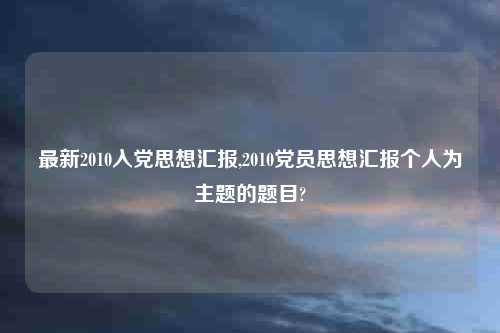 最新2010入党思想汇报,2010党员思想汇报个人为主题的题目?