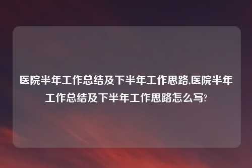 医院半年工作总结及下半年工作思路,医院半年工作总结及下半年工作思路怎么写?