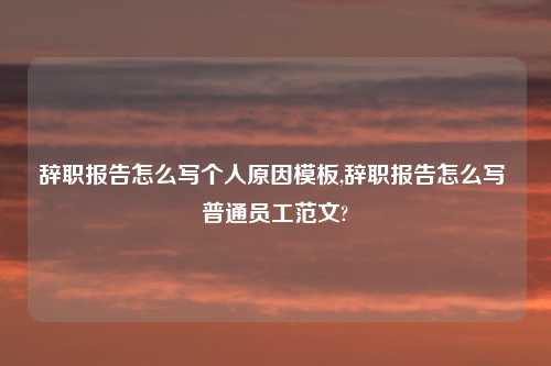 辞职报告怎么写个人原因模板,辞职报告怎么写 普通员工范文?