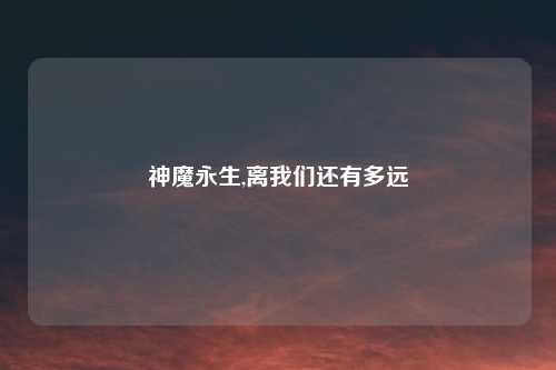 神魔永生,离我们还有多远